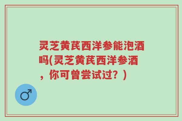 灵芝黄芪西洋参能泡酒吗(灵芝黄芪西洋参酒,你可曾尝试过?)-第1张图片-超越 灵芝黄芪西洋参能泡酒吗(灵芝黄芪西洋参酒,你可曾尝试过?)-第1张图片-超越