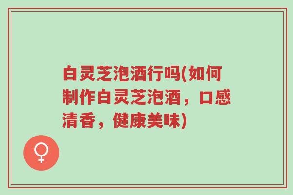 白灵芝泡酒行吗(如何制作白灵芝泡酒,口感清香,健康美味)-第1张图片-超越 白灵芝泡酒行吗(如何制作白灵芝泡酒,口感清香,健康美味)-第1张图片-超越