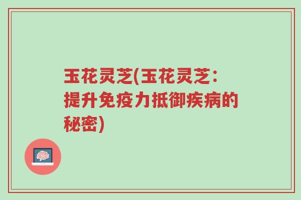 玉花灵芝(玉花灵芝:提升免疫力抵御疾病的秘密)-第1张图片-超越 玉花灵芝(玉花灵芝:提升免疫力抵御疾病的秘密)-第1张图片-超越