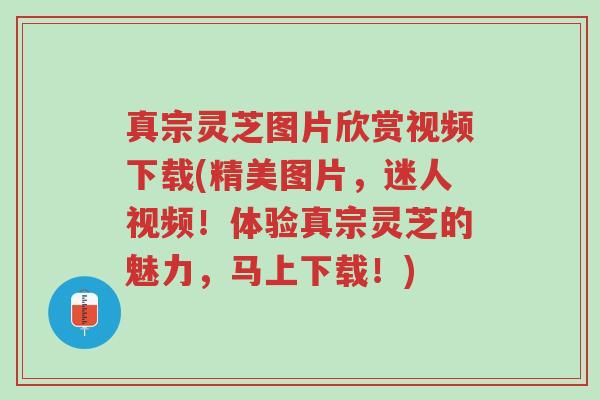 真宗灵芝图片欣赏视频下载(精美图片,迷人视频!体验真宗灵芝的魅力,马上下载!)-第1张图片-超越 真宗灵芝图片欣赏视频下载(精美图片,迷人视频!体验真宗灵芝的魅力,马上下载!)-第1张图片-超越