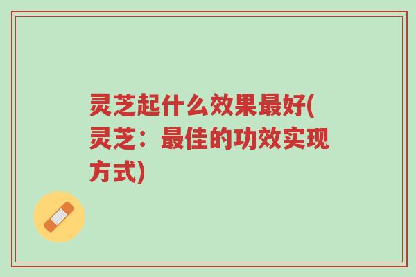 灵芝起什么效果最好(灵芝:最佳的功效实现方式)-第1张图片-超越 灵芝起什么效果最好(灵芝:最佳的功效实现方式)-第1张图片-超越