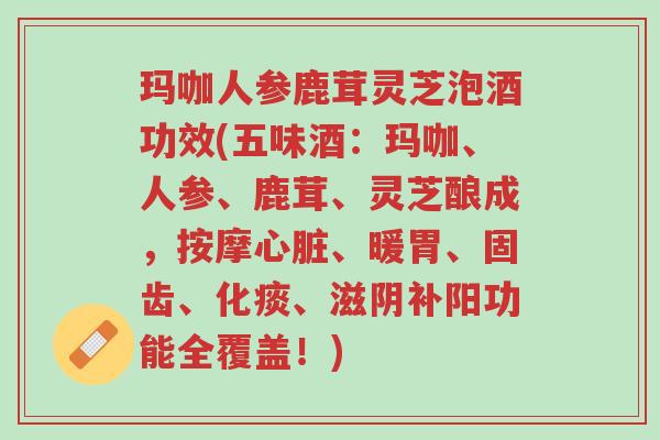 玛咖人参鹿茸灵芝泡酒功效(五味酒:玛咖、人参、鹿茸、灵芝酿成,按摩心脏、暖胃、固齿、化痰、滋阴补阳功能全覆盖!)-第1张图片-超越 玛咖人参鹿茸灵芝泡酒功效(五味酒:玛咖、人参、鹿茸、灵芝酿成,按摩心脏、暖胃、固齿、化痰、滋阴补阳功能全覆盖!)-第1张图片-超越