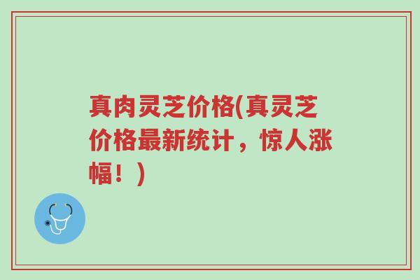 真肉灵芝价格(真灵芝价格最新统计,惊人涨幅!)-第1张图片-超越 真肉灵芝价格(真灵芝价格最新统计,惊人涨幅!)-第1张图片-超越