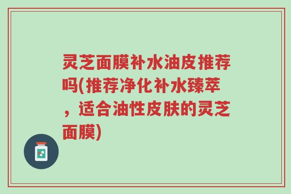 灵芝面膜补水油皮推荐吗(推荐净化补水臻萃,适合油性皮肤的灵芝面膜)-第1张图片-超越 灵芝面膜补水油皮推荐吗(推荐净化补水臻萃,适合油性皮肤的灵芝面膜)-第1张图片-超越
