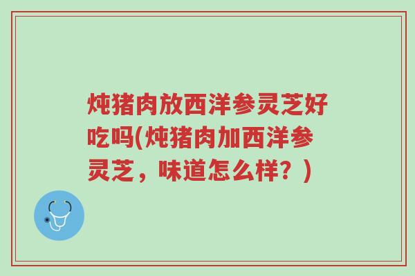 炖猪肉放西洋参灵芝好吃吗(炖猪肉加西洋参灵芝,味道怎么样?)-第1张图片-超越 炖猪肉放西洋参灵芝好吃吗(炖猪肉加西洋参灵芝,味道怎么样?)-第1张图片-超越