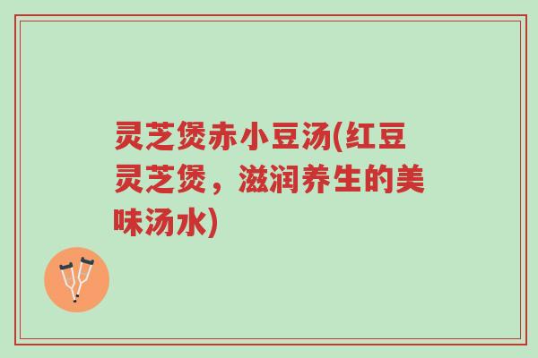 灵芝煲赤小豆汤(红豆灵芝煲,滋润养生的美味汤水)-第1张图片-超越 灵芝煲赤小豆汤(红豆灵芝煲,滋润养生的美味汤水)-第1张图片-超越
