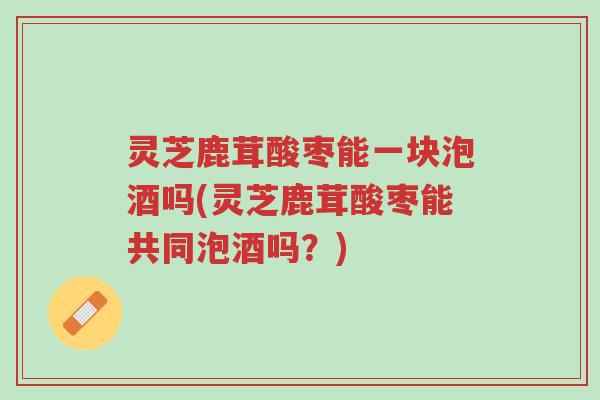 灵芝鹿茸酸枣能一块泡酒吗(灵芝鹿茸酸枣能共同泡酒吗?)-第1张图片-超越 灵芝鹿茸酸枣能一块泡酒吗(灵芝鹿茸酸枣能共同泡酒吗?)-第1张图片-超越