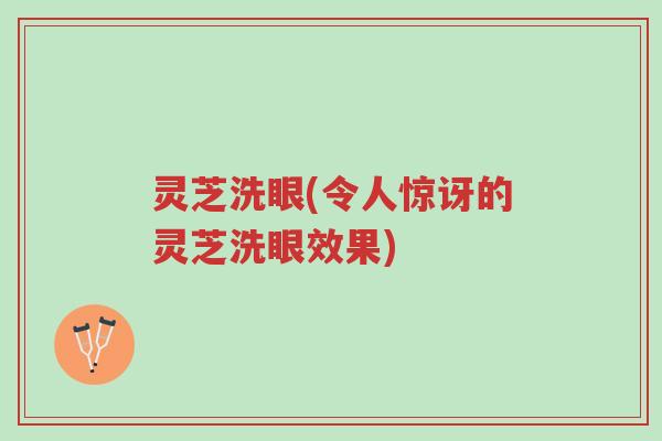 灵芝洗眼(令人惊讶的灵芝洗眼效果)-第1张图片-超越 灵芝洗眼(令人惊讶的灵芝洗眼效果)-第1张图片-超越