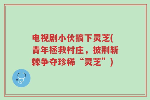 电视剧小伙摘下灵芝(青年拯救村庄,披荆斩棘争夺珍稀“灵芝”)-第1张图片-超越 电视剧小伙摘下灵芝(青年拯救村庄,披荆斩棘争夺珍稀“灵芝”)-第1张图片-超越