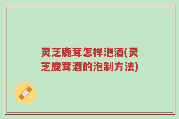 灵芝鹿茸怎样泡酒(灵芝鹿茸酒的泡制方法)-第1张图片-超越 灵芝鹿茸怎样泡酒(灵芝鹿茸酒的泡制方法)-第1张图片-超越