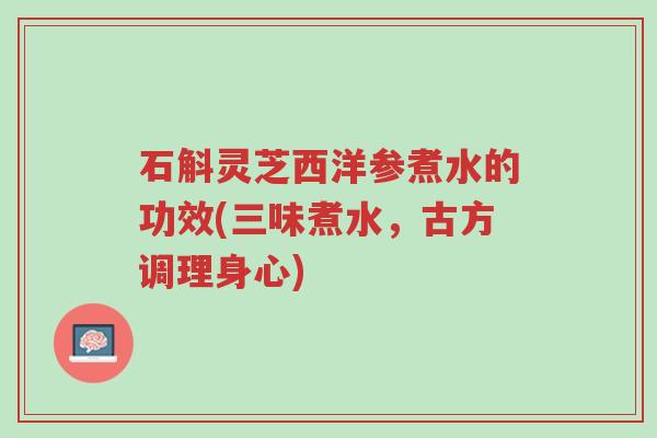 石斛灵芝西洋参煮水的功效(三味煮水，古方调理身心)-第1张图片-超越