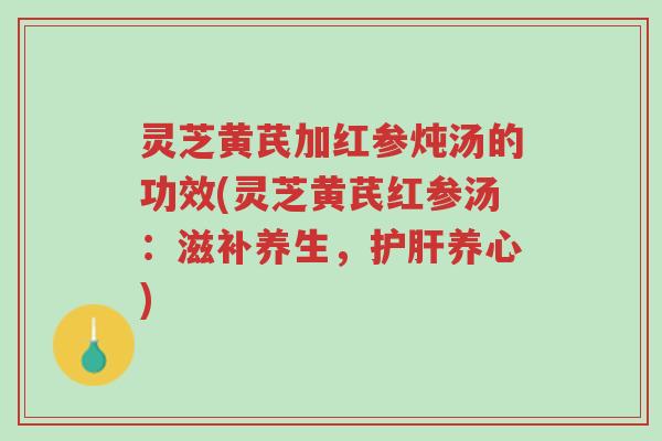 灵芝黄芪加红参炖汤的功效(灵芝黄芪红参汤：滋补养生，护肝养心)-第1张图片-超越