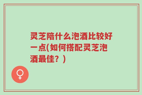灵芝陪什么泡酒比较好一点(如何搭配灵芝泡酒最佳？)-第1张图片-超越