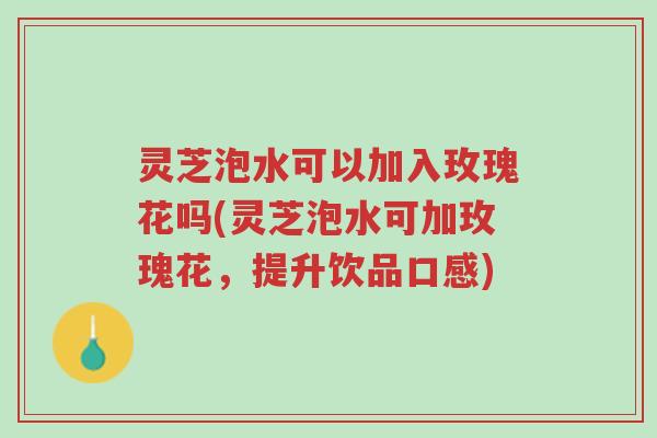 灵芝泡水可以加入玫瑰花吗(灵芝泡水可加玫瑰花,提升饮品口感)-第1张图片-超越 灵芝泡水可以加入玫瑰花吗(灵芝泡水可加玫瑰花,提升饮品口感)-第1张图片-超越