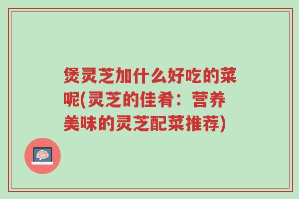 煲灵芝加什么好吃的菜呢(灵芝的佳肴:营养美味的灵芝配菜推荐)-第1张图片-超越 煲灵芝加什么好吃的菜呢(灵芝的佳肴:营养美味的灵芝配菜推荐)-第1张图片-超越