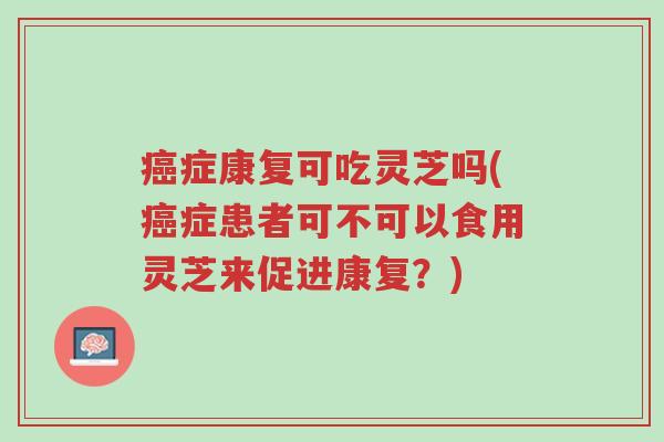 癌症康复可吃灵芝吗(癌症患者可不可以食用灵芝来促进康复?)-第1张图片-超越 癌症康复可吃灵芝吗(癌症患者可不可以食用灵芝来促进康复?)-第1张图片-超越