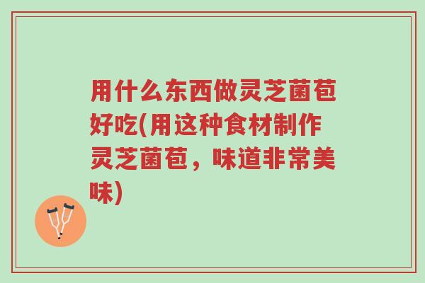 用什么东西做灵芝菌苞好吃(用这种食材制作灵芝菌苞，味道非常美味)-第1张图片-超越