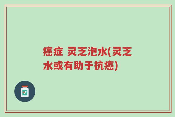 癌症 灵芝泡水(灵芝水或有助于抗癌)-第1张图片-超越