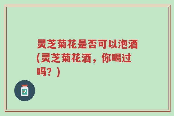 灵芝菊花是否可以泡酒(灵芝菊花酒,你喝过吗?)-第1张图片-超越 灵芝菊花是否可以泡酒(灵芝菊花酒,你喝过吗?)-第1张图片-超越