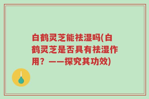 白鹤灵芝能祛湿吗(白鹤灵芝是否具有祛湿作用?——探究其功效)-第1张图片-超越 白鹤灵芝能祛湿吗(白鹤灵芝是否具有祛湿作用?——探究其功效)-第1张图片-超越