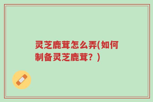 灵芝鹿茸怎么弄(如何制备灵芝鹿茸?)-第1张图片-超越 灵芝鹿茸怎么弄(如何制备灵芝鹿茸?)-第1张图片-超越