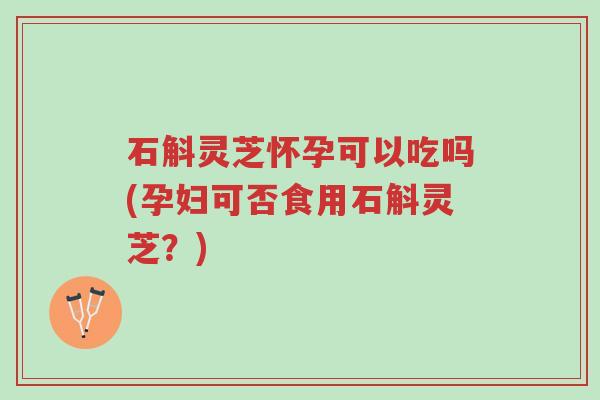 石斛灵芝怀孕可以吃吗(孕妇可否食用石斛灵芝？)-第1张图片-超越