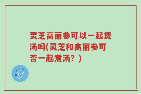 灵芝高丽参可以一起煲汤吗(灵芝和高丽参可否一起煮汤?)-第1张图片-超越 灵芝高丽参可以一起煲汤吗(灵芝和高丽参可否一起煮汤?)-第1张图片-超越