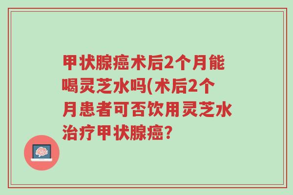 甲状腺癌术后2个月能喝灵芝水吗(术后2个月患者可否饮用灵芝水治疗甲状腺癌?-第1张图片-超越 甲状腺癌术后2个月能喝灵芝水吗(术后2个月患者可否饮用灵芝水治疗甲状腺癌?-第1张图片-超越