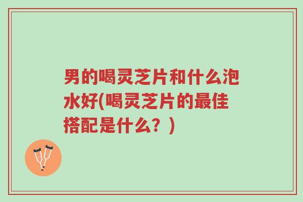 男的喝灵芝片和什么泡水好(喝灵芝片的最佳搭配是什么?)-第1张图片-超越 男的喝灵芝片和什么泡水好(喝灵芝片的最佳搭配是什么?)-第1张图片-超越