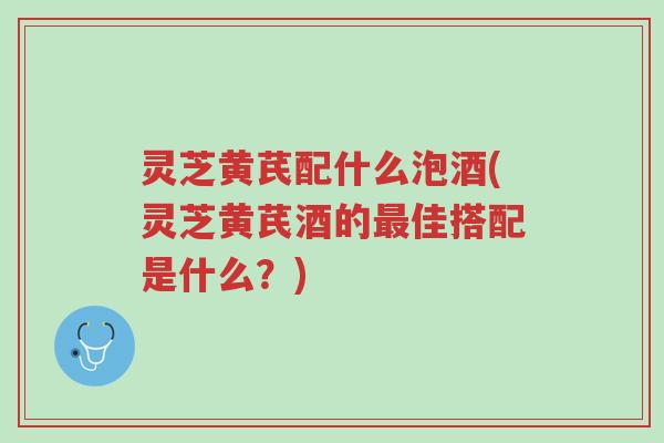 灵芝黄芪配什么泡酒(灵芝黄芪酒的最佳搭配是什么?)-第1张图片-超越 灵芝黄芪配什么泡酒(灵芝黄芪酒的最佳搭配是什么?)-第1张图片-超越