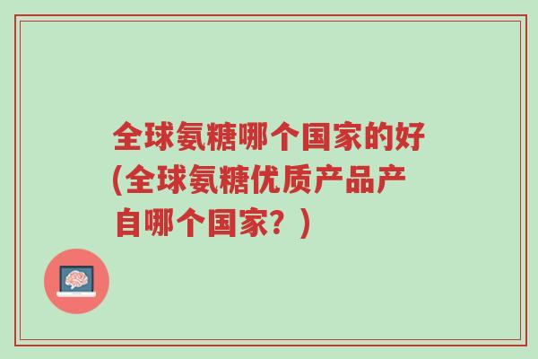 全球氨糖哪个国家的好(全球氨糖优质产品产自哪个国家？)-第1张图片-超越