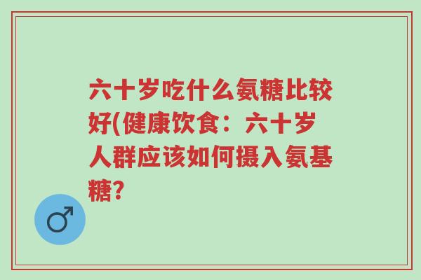 六十岁吃什么氨糖比较好(健康饮食:六十岁人群应该如何摄入氨基糖?-第1张图片-超越 六十岁吃什么氨糖比较好(健康饮食:六十岁人群应该如何摄入氨基糖?-第1张图片-超越