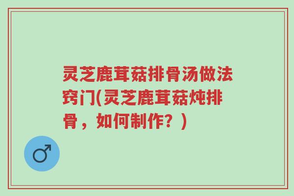 灵芝鹿茸菇排骨汤做法窍门(灵芝鹿茸菇炖排骨,如何制作?)-第1张图片-超越 灵芝鹿茸菇排骨汤做法窍门(灵芝鹿茸菇炖排骨,如何制作?)-第1张图片-超越