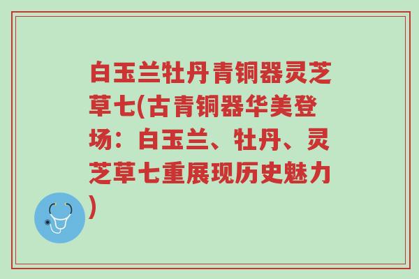 白玉兰牡丹青铜器灵芝草七(古青铜器华美登场:白玉兰、牡丹、灵芝草七重展现历史魅力)-第1张图片-超越 白玉兰牡丹青铜器灵芝草七(古青铜器华美登场:白玉兰、牡丹、灵芝草七重展现历史魅力)-第1张图片-超越