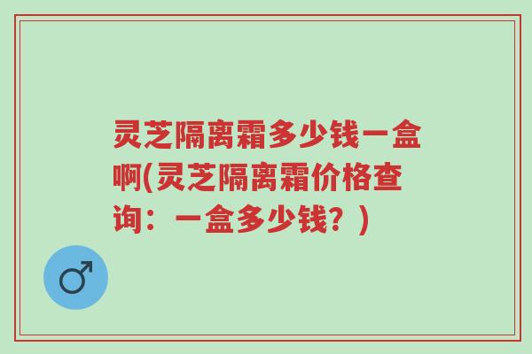 灵芝隔离霜多少钱一盒啊(灵芝隔离霜价格查询：一盒多少钱？)-第1张图片-超越