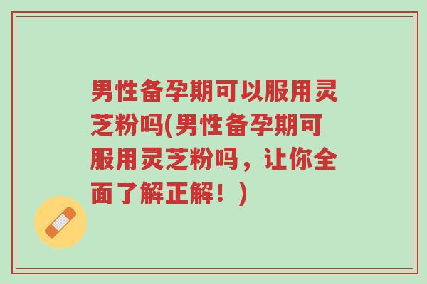 男性备孕期可以服用灵芝粉吗(男性备孕期可服用灵芝粉吗，让你全面了解正解！)-第1张图片-超越