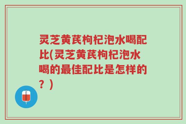 灵芝黄芪枸杞泡水喝配比(灵芝黄芪枸杞泡水喝的最佳配比是怎样的?)-第1张图片-超越 灵芝黄芪枸杞泡水喝配比(灵芝黄芪枸杞泡水喝的最佳配比是怎样的?)-第1张图片-超越