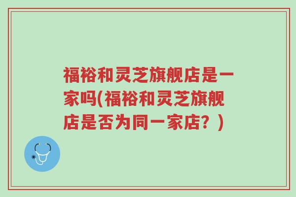 福裕和灵芝旗舰店是一家吗(福裕和灵芝旗舰店是否为同一家店?)-第1张图片-超越 福裕和灵芝旗舰店是一家吗(福裕和灵芝旗舰店是否为同一家店?)-第1张图片-超越