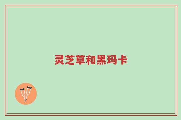 灵芝草和黑玛卡-第1张图片-超越