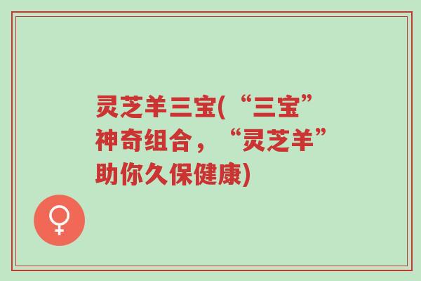 灵芝羊三宝(“三宝”神奇组合,“灵芝羊”助你久保健康)-第1张图片-超越 灵芝羊三宝(“三宝”神奇组合,“灵芝羊”助你久保健康)-第1张图片-超越