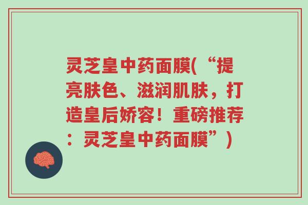 灵芝皇中药面膜(“提亮肤色、滋润肌肤,打造皇后娇容!重磅推荐:灵芝皇中药面膜”)-第1张图片-超越 灵芝皇中药面膜(“提亮肤色、滋润肌肤,打造皇后娇容!重磅推荐:灵芝皇中药面膜”)-第1张图片-超越