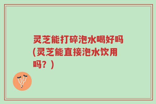 灵芝能打碎泡水喝好吗(灵芝能直接泡水饮用吗？)-第1张图片-超越