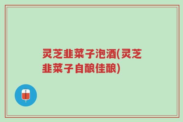 灵芝韭菜子泡酒(灵芝韭菜子自酿佳酿)-第1张图片-超越 灵芝韭菜子泡酒(灵芝韭菜子自酿佳酿)-第1张图片-超越
