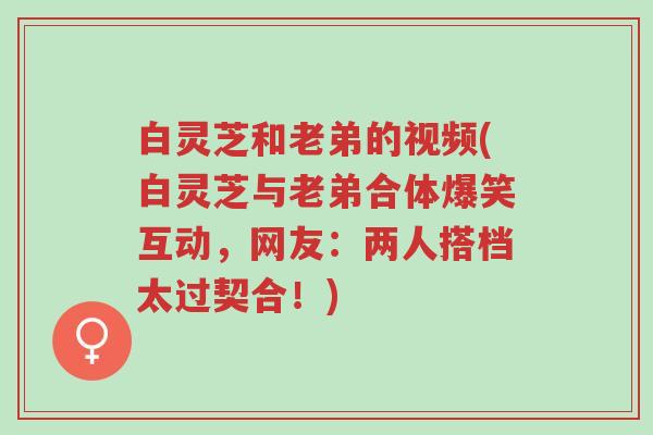 白灵芝和老弟的视频(白灵芝与老弟合体爆笑互动,网友:两人搭档太过契合!)-第1张图片-超越 白灵芝和老弟的视频(白灵芝与老弟合体爆笑互动,网友:两人搭档太过契合!)-第1张图片-超越