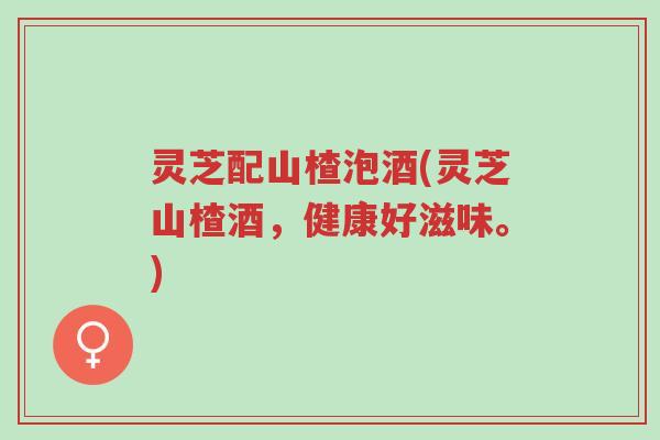 灵芝配山楂泡酒(灵芝山楂酒,健康好滋味。)-第1张图片-超越 灵芝配山楂泡酒(灵芝山楂酒,健康好滋味。)-第1张图片-超越