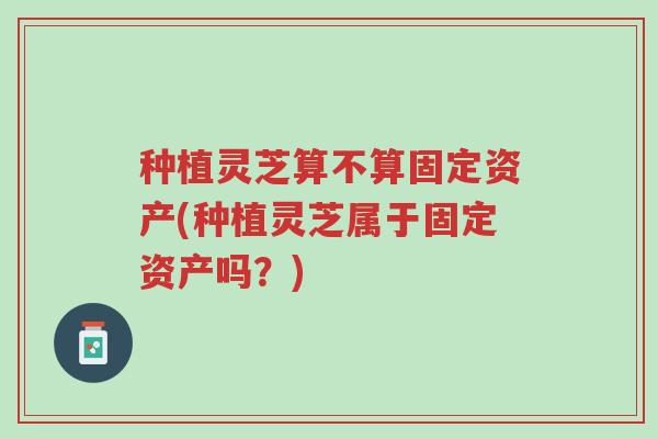 种植灵芝算不算固定资产(种植灵芝属于固定资产吗?)-第1张图片-超越 种植灵芝算不算固定资产(种植灵芝属于固定资产吗?)-第1张图片-超越