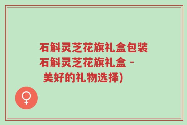 石斛灵芝花旗礼盒包装石斛灵芝花旗礼盒 - 美好的礼物选择)-第1张图片-超越 石斛灵芝花旗礼盒包装石斛灵芝花旗礼盒 - 美好的礼物选择)-第1张图片-超越