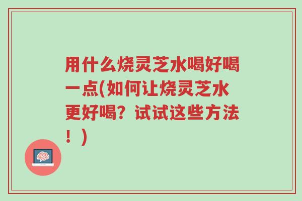 用什么烧灵芝水喝好喝一点(如何让烧灵芝水更好喝?试试这些方法!)-第1张图片-超越 用什么烧灵芝水喝好喝一点(如何让烧灵芝水更好喝?试试这些方法!)-第1张图片-超越