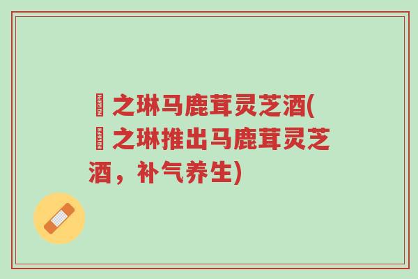 焜之琳马鹿茸灵芝酒(焜之琳推出马鹿茸灵芝酒,补气养生)-第1张图片-超越 焜之琳马鹿茸灵芝酒(焜之琳推出马鹿茸灵芝酒,补气养生)-第1张图片-超越