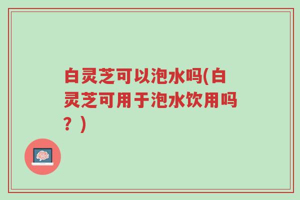 白灵芝可以泡水吗(白灵芝可用于泡水饮用吗?)-第1张图片-超越 白灵芝可以泡水吗(白灵芝可用于泡水饮用吗?)-第1张图片-超越